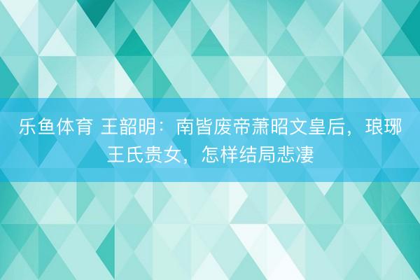 乐鱼体育 王韶明：南皆废帝萧昭文皇后，琅琊王氏贵女，怎样结局悲凄