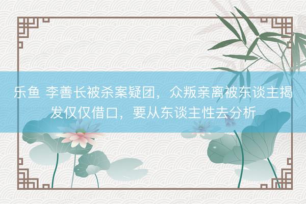 乐鱼 李善长被杀案疑团，众叛亲离被东谈主揭发仅仅借口，要从东谈主性去分析