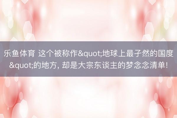乐鱼体育 这个被称作"地球上最孑然的国度"的地方， 却是大宗东谈主的梦念念清单!