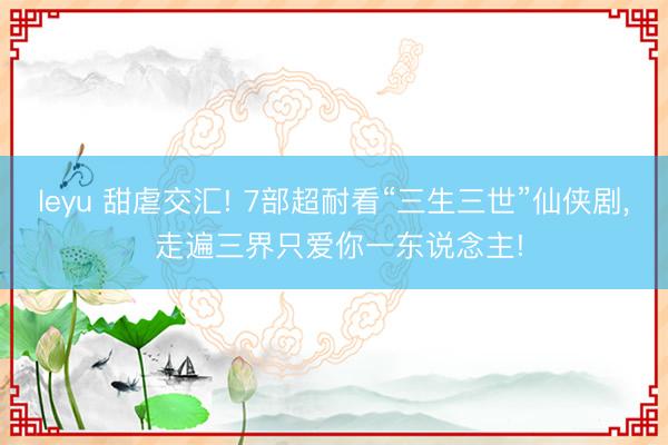 leyu 甜虐交汇! 7部超耐看“三生三世”仙侠剧， 走遍三界只爱你一东说念主!