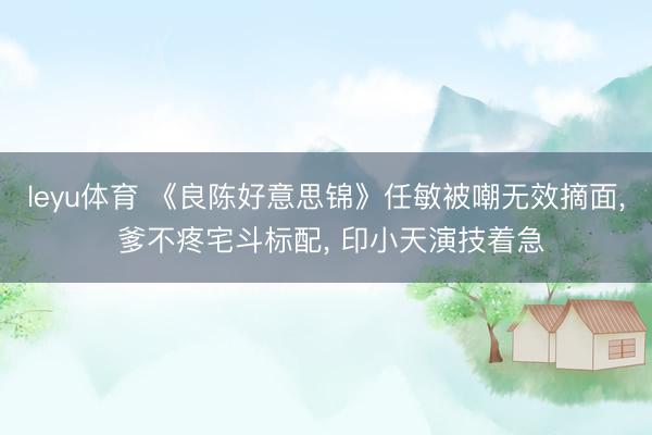 leyu体育 《良陈好意思锦》任敏被嘲无效摘面， 爹不疼宅斗标配， 印小天演技着急