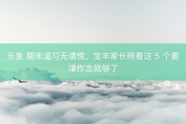 乐鱼 期末温习无谓慌，宝丰家长照着这 5 个要津作念就够了