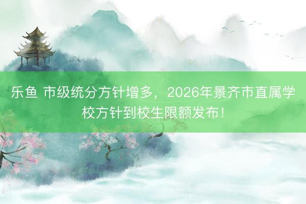乐鱼 市级统分方针增多，2026年景齐市直属学校方针到校生限额发布！