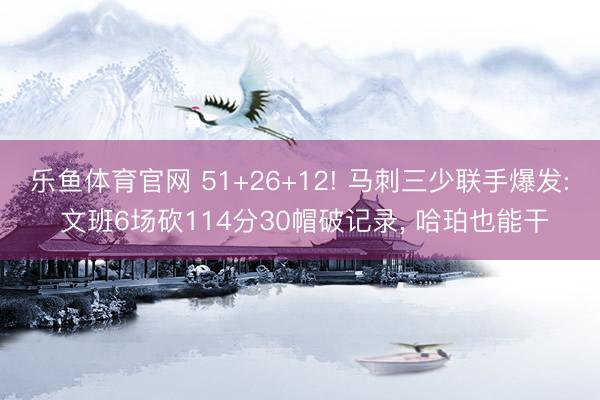 乐鱼体育官网 51+26+12! 马刺三少联手爆发: 文班6场砍114分30帽破记录， 哈珀也能干