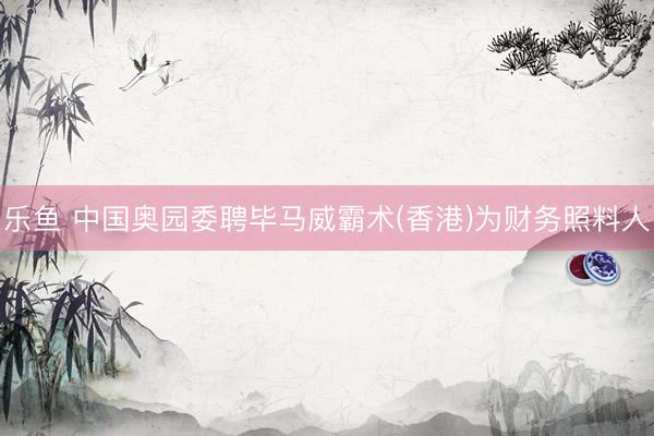 乐鱼 中国奥园委聘毕马威霸术(香港)为财务照料人