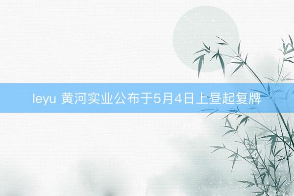 leyu 黄河实业公布于5月4日上昼起复牌