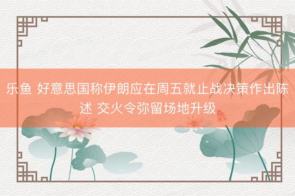 乐鱼 好意思国称伊朗应在周五就止战决策作出陈述 交火令弥留场地升级