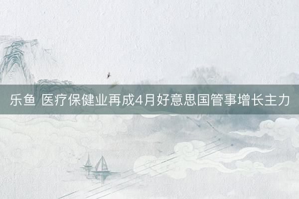 乐鱼 医疗保健业再成4月好意思国管事增长主力