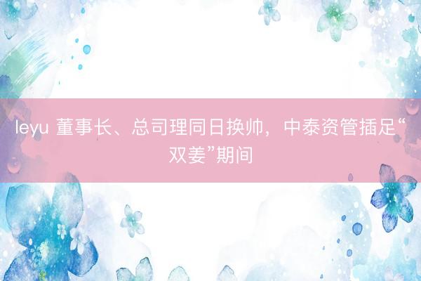 leyu 董事长、总司理同日换帅，中泰资管插足“双姜”期间