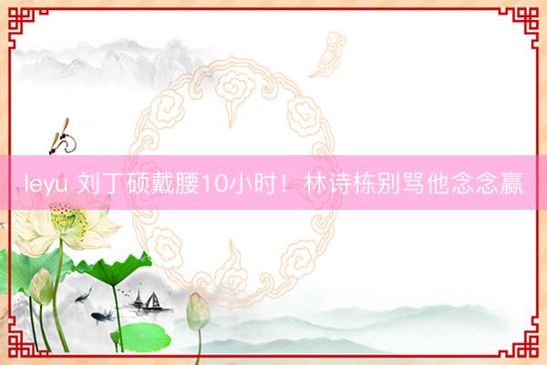 leyu 刘丁硕戴腰10小时！林诗栋别骂他念念赢