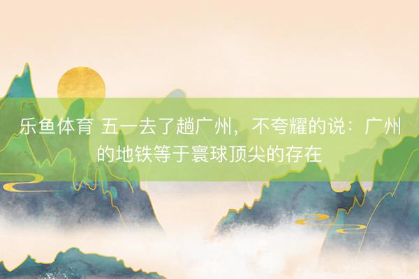 乐鱼体育 五一去了趟广州，不夸耀的说：广州的地铁等于寰球顶尖的存在