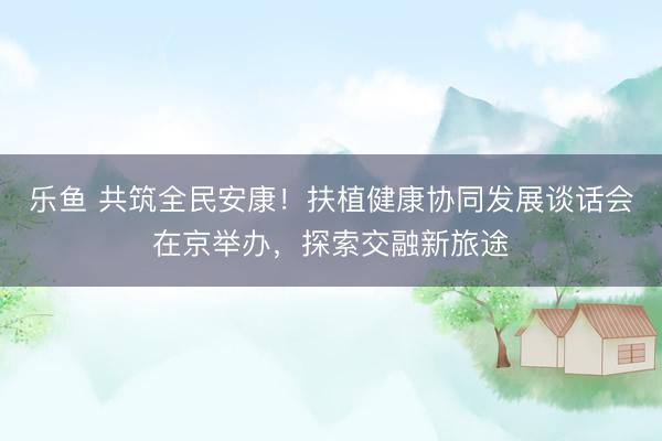 乐鱼 共筑全民安康！扶植健康协同发展谈话会在京举办，探索交融新旅途