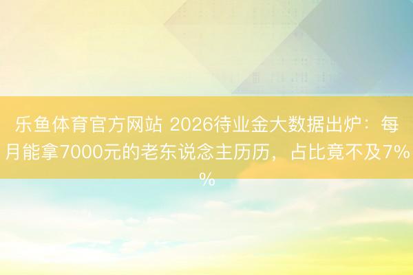 乐鱼体育官方网站 2026待业金大数据出炉：每月能拿7000元的老东说念主历历，占比竟不及7%