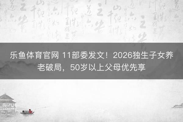 乐鱼体育官网 11部委发文！2026独生子女养老破局，50岁以上父母优先享