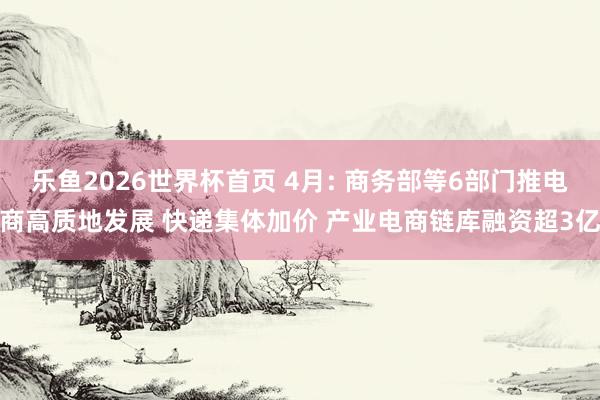 乐鱼2026世界杯首页 4月: 商务部等6部门推电商高质地发展 快递集体加价 产业电商链库融资超3亿