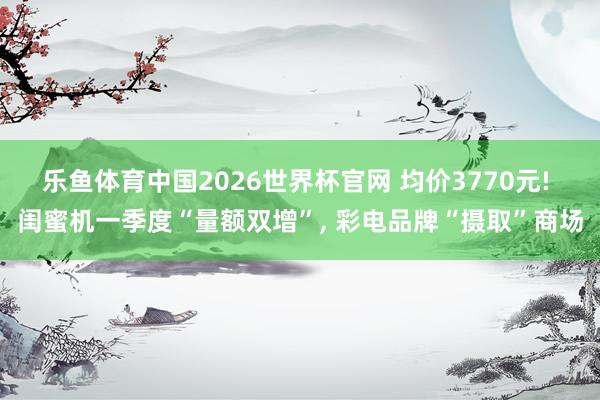 乐鱼体育中国2026世界杯官网 均价3770元! 闺蜜机一季度“量额双增”, 彩电品牌“摄取”商场
