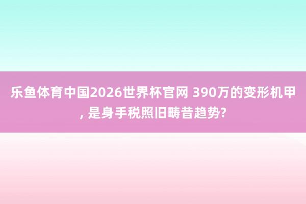 乐鱼体育中国2026世界杯官网 390万的变形机甲, 是身手税照旧畴昔趋势?