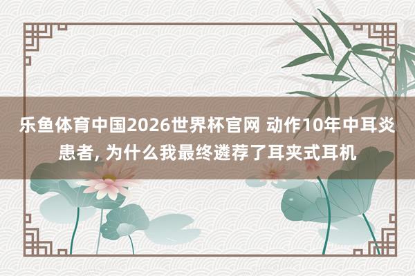 乐鱼体育中国2026世界杯官网 动作10年中耳炎患者, 为什么我最终遴荐了耳夹式耳机