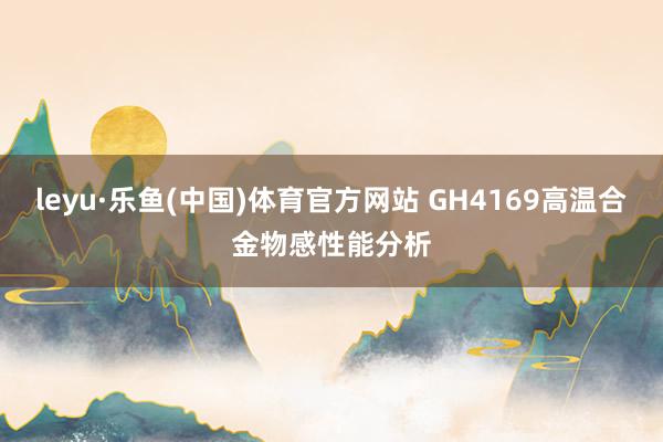leyu·乐鱼(中国)体育官方网站 GH4169高温合金物感性能分析