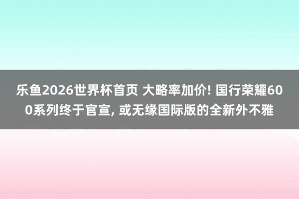 乐鱼2026世界杯首页 大略率加价! 国行荣耀600系列终于官宣, 或无缘国际版的全新外不雅