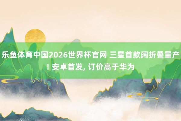 乐鱼体育中国2026世界杯官网 三星首款阔折叠量产! 安卓首发, 订价高于华为