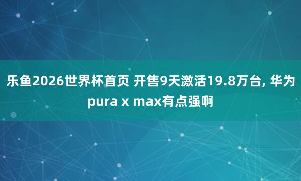 乐鱼2026世界杯首页 开售9天激活19.8万台, 华为pura x max有点强啊