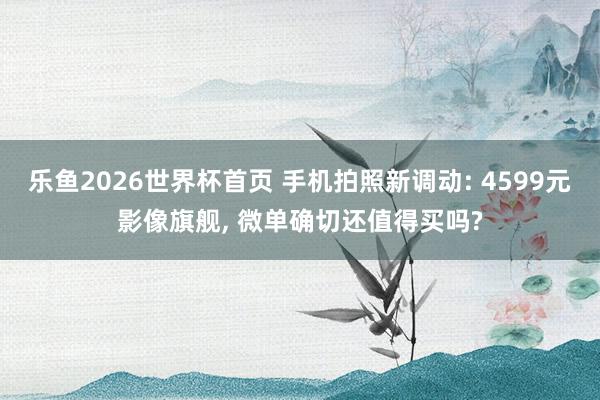 乐鱼2026世界杯首页 手机拍照新调动: 4599元影像旗舰, 微单确切还值得买吗?