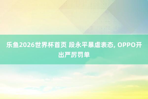 乐鱼2026世界杯首页 段永平暴虐表态, OPPO开出严厉罚单