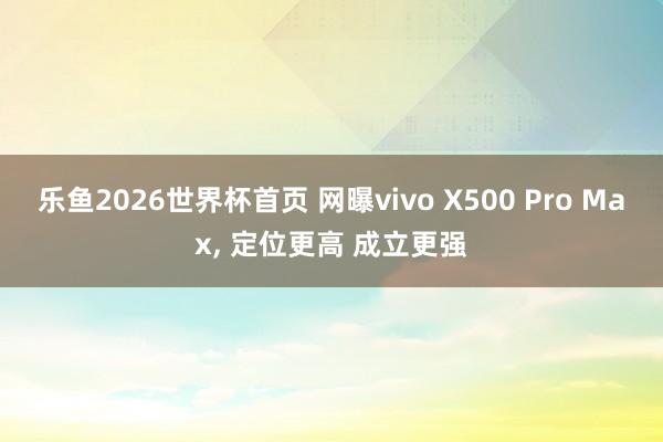 乐鱼2026世界杯首页 网曝vivo X500 Pro Max, 定位更高 成立更强