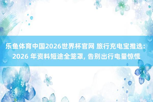 乐鱼体育中国2026世界杯官网 旅行充电宝推选: 2026 年资料短途全笼罩, 告别出行电量惊慌