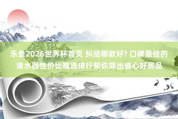 乐鱼2026世界杯首页 纠结哪款好? 口碑最佳的清水器性价比推选排行帮你筛出省心好居品