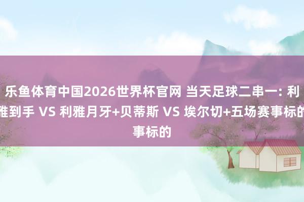 乐鱼体育中国2026世界杯官网 当天足球二串一: 利雅到手 VS 利雅月牙+贝蒂斯 VS 埃尔切+五场赛事标的