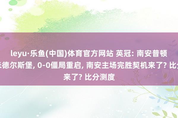 leyu·乐鱼(中国)体育官方网站 英冠: 南安普顿对战米德尔斯堡, 0-0僵局重启, 南安主场完胜契机来了? 比分测度