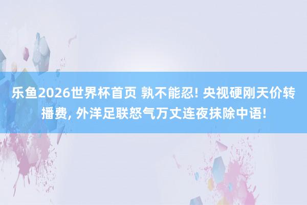 乐鱼2026世界杯首页 孰不能忍! 央视硬刚天价转播费, 外洋足联怒气万丈连夜抹除中语!