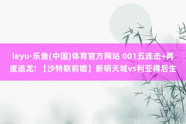 leyu·乐鱼(中国)体育官方网站 001五连击+再度追龙! 【沙特联前瞻】新明天城vs利亚得后生