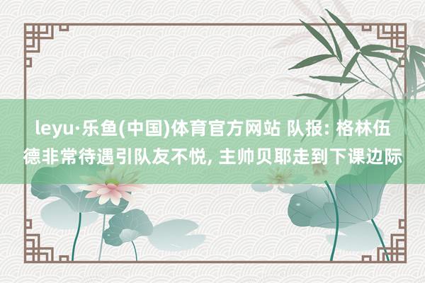 leyu·乐鱼(中国)体育官方网站 队报: 格林伍德非常待遇引队友不悦, 主帅贝耶走到下课边际