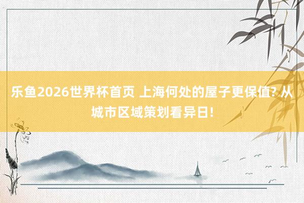 乐鱼2026世界杯首页 上海何处的屋子更保值? 从城市区域策划看异日!