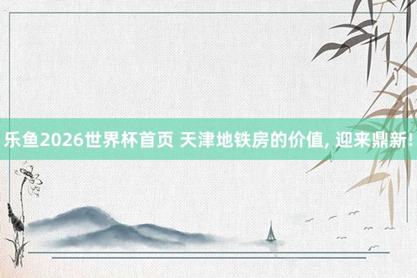 乐鱼2026世界杯首页 天津地铁房的价值, 迎来鼎新!