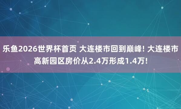 乐鱼2026世界杯首页 大连楼市回到巅峰! 大连楼市高新园区房价从2.4万形成1.4万!