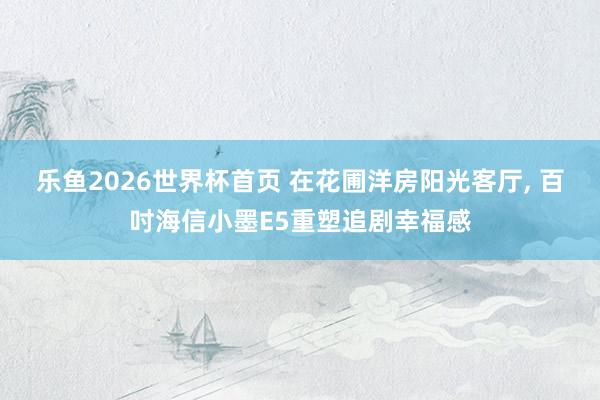 乐鱼2026世界杯首页 在花圃洋房阳光客厅, 百吋海信小墨E5重塑追剧幸福感