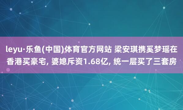 leyu·乐鱼(中国)体育官方网站 梁安琪携奚梦瑶在香港买豪宅, 婆媳斥资1.68亿, 统一层买了三套房
