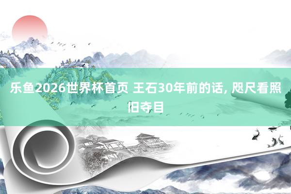 乐鱼2026世界杯首页 王石30年前的话, 咫尺看照旧夺目