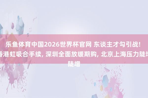 乐鱼体育中国2026世界杯官网 东谈主才勾引战! 香港虹吸合手续, 深圳全面放缓期购, 北京上海压力陡增