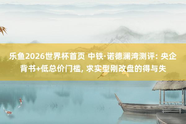 乐鱼2026世界杯首页 中铁·诺德澜湾测评: 央企背书+低总价门槛, 求实型刚改盘的得与失