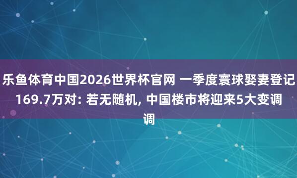 乐鱼体育中国2026世界杯官网 一季度寰球娶妻登记169.7万对: 若无随机， 中国楼市将迎来5大变调