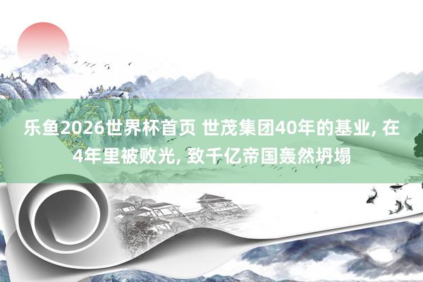 乐鱼2026世界杯首页 世茂集团40年的基业, 在4年里被败光, 致千亿帝国轰然坍塌