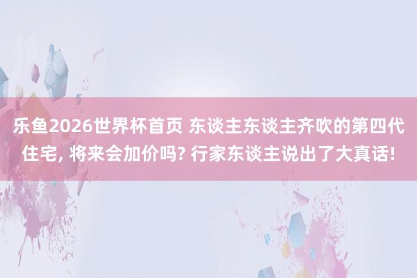 乐鱼2026世界杯首页 东谈主东谈主齐吹的第四代住宅, 将来会加价吗? 行家东谈主说出了大真话!