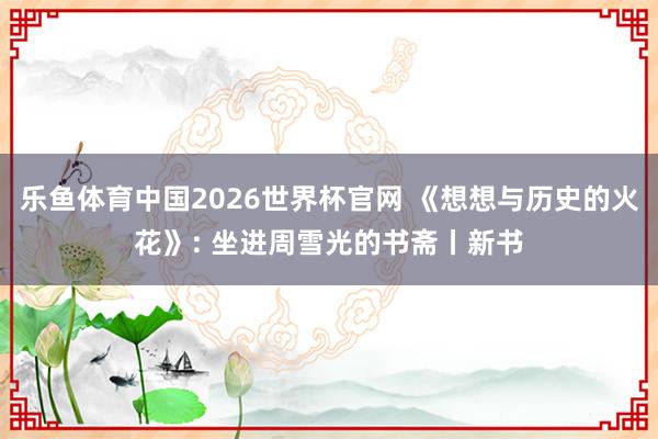 乐鱼体育中国2026世界杯官网 《想想与历史的火花》: 坐进周雪光的书斋丨新书
