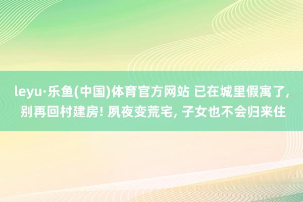 leyu·乐鱼(中国)体育官方网站 已在城里假寓了, 别再回村建房! 夙夜变荒宅, 子女也不会归来住