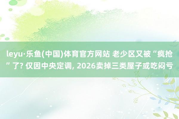 leyu·乐鱼(中国)体育官方网站 老少区又被“疯抢”了? 仅因中央定调, 2026卖掉三类屋子或吃闷亏